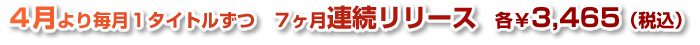 4月より毎月１タイトルずつ７ヶ月連続リリース　各３４６５円(税込）
