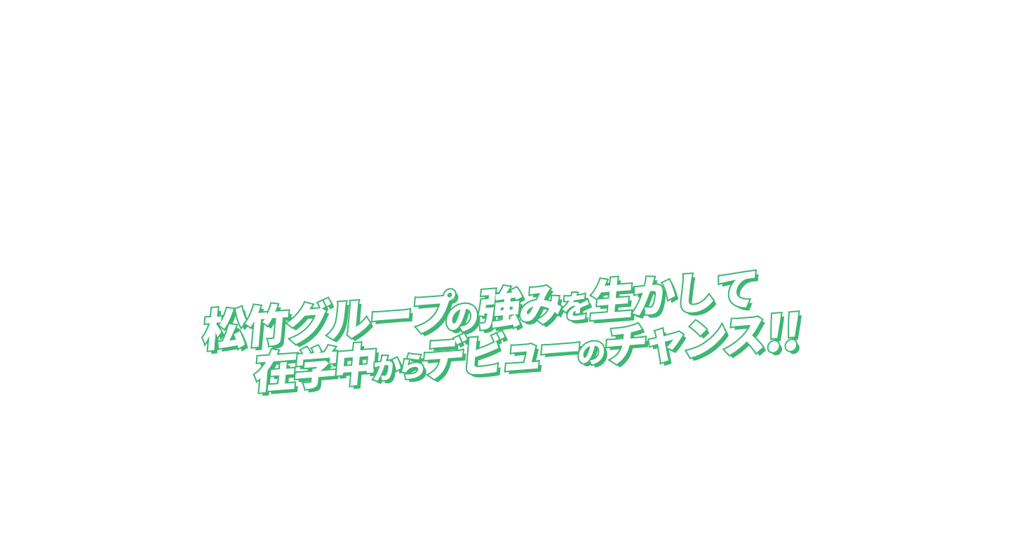 松竹グループの強みを生かして在学中からデビューのチャンス！！