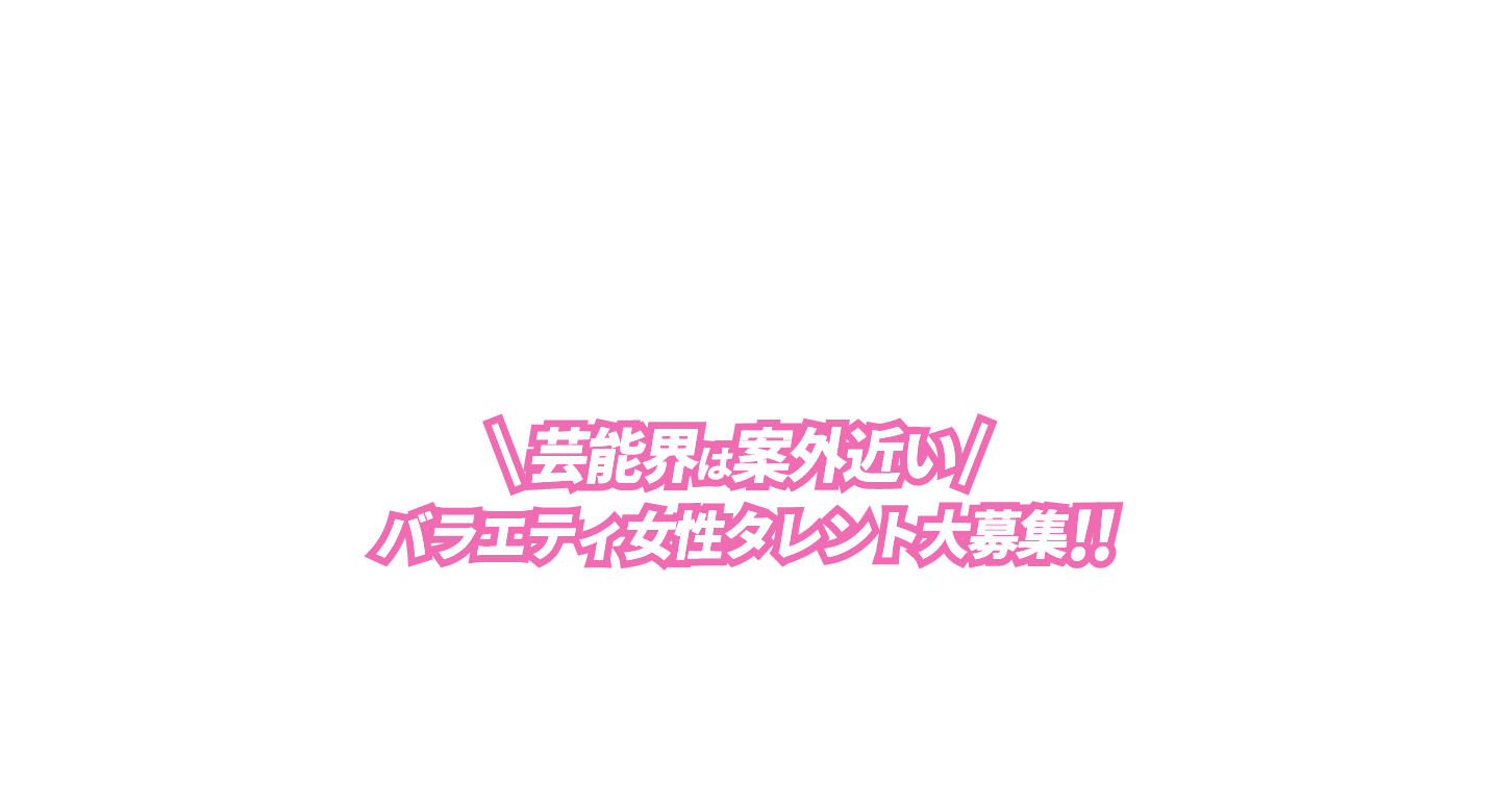 芸能界は案外近い!バラエティ女性タレント大募集!!
